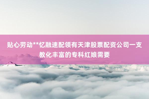 贴心劳动**忆融速配领有天津股票配资公司一支教化丰富的专科红娘需要