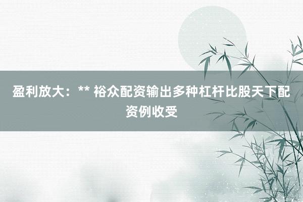 盈利放大：** 裕众配资输出多种杠杆比股天下配资例收受