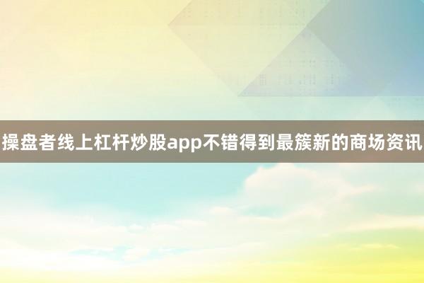 操盘者线上杠杆炒股app不错得到最簇新的商场资讯