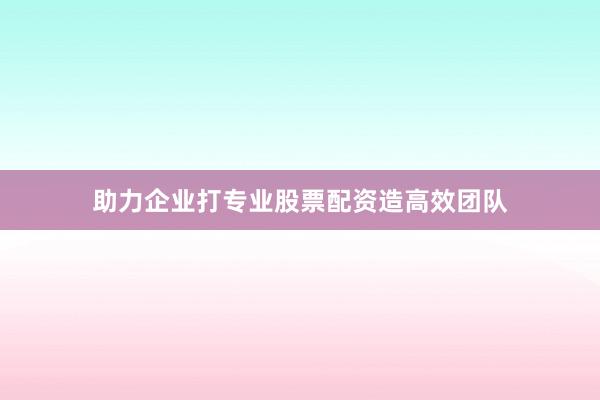 助力企业打专业股票配资造高效团队