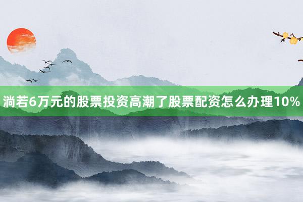 淌若6万元的股票投资高潮了股票配资怎么办理10%