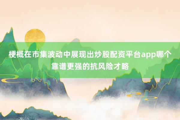 梗概在市集波动中展现出炒股配资平台app哪个靠谱更强的抗风险才略