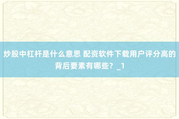 炒股中杠杆是什么意思 配资软件下载用户评分高的背后要素有哪些？_1