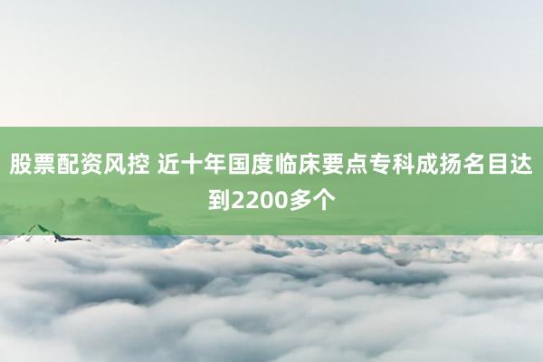 股票配资风控 近十年国度临床要点专科成扬名目达到2200多个