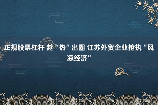 正规股票杠杆 趁“热”出圈 江苏外贸企业抢执“风凉经济”