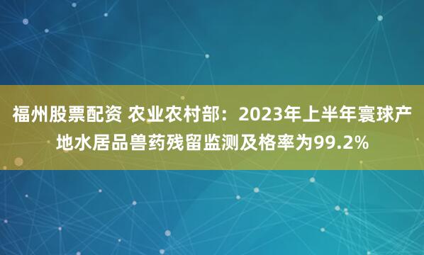 福州股票配资 农业农村部：2023年上半年寰球产地水居品兽药残留监测及格率为99.2%