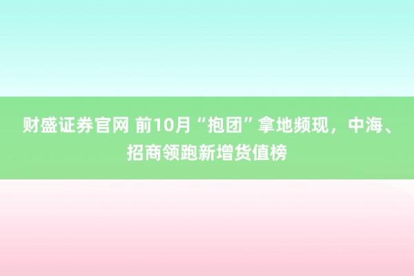 财盛证券官网 前10月“抱团”拿地频现,中海、招商领跑新增货值榜