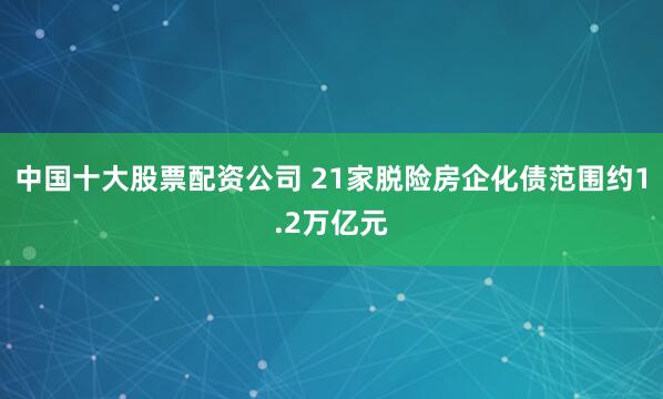 中国十大股票配资公司 21家脱险房企化债范围约1.2万亿元