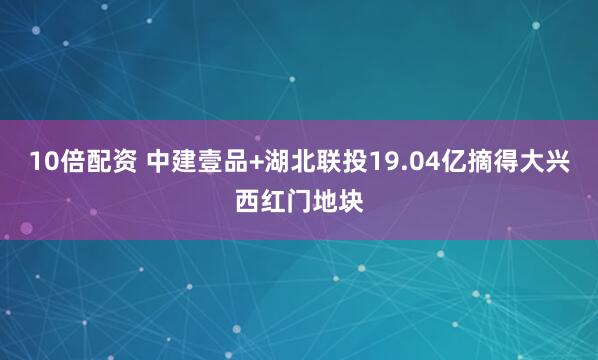 10倍配资 中建壹品+湖北联投19.04亿摘得大兴西红门地块