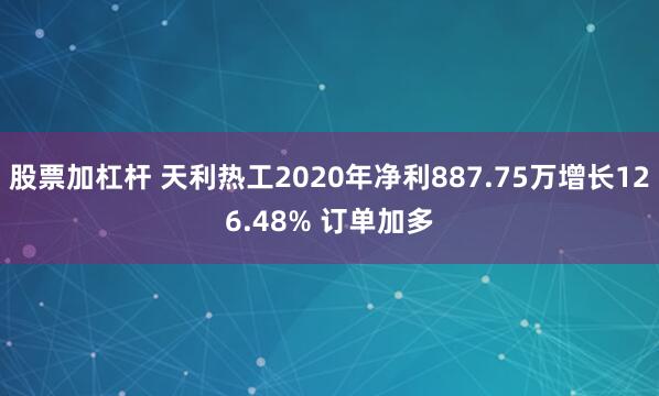 股票加杠杆 天利热工2020年净利887.75万增长126.48% 订单加多