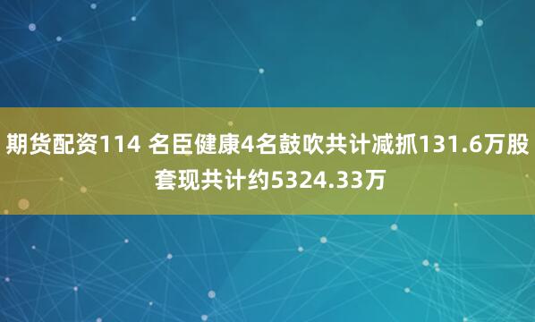 期货配资114 名臣健康4名鼓吹共计减抓131.6万股 套现共计约5324.33万