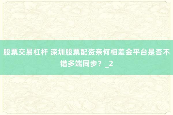 股票交易杠杆 深圳股票配资奈何相差金平台是否不错多端同步？_2