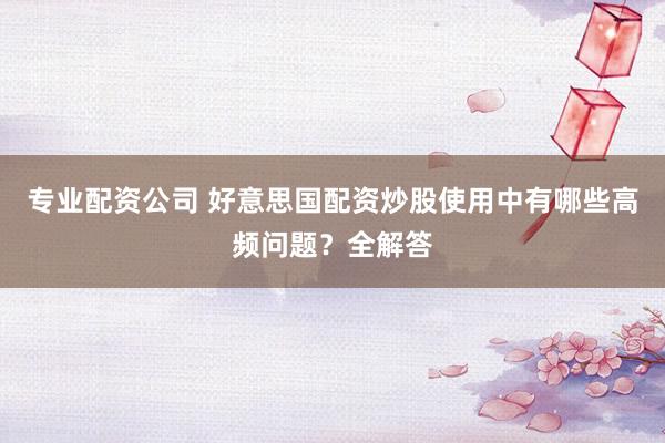 专业配资公司 好意思国配资炒股使用中有哪些高频问题？全解答