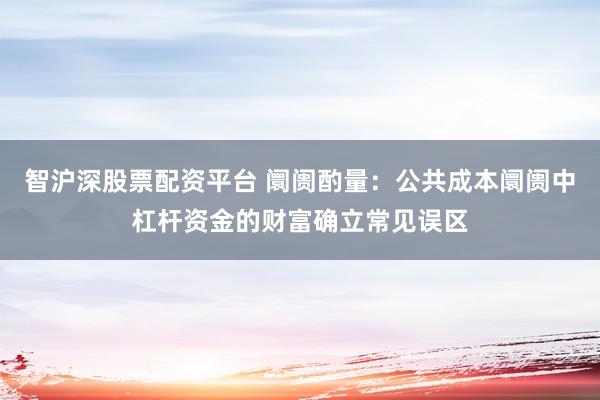 智沪深股票配资平台 阛阓酌量：公共成本阛阓中杠杆资金的财富确立常见误区