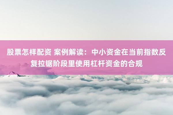 股票怎样配资 案例解读:中小资金在当前指数反复拉锯阶段里使用杠杆资金的合规