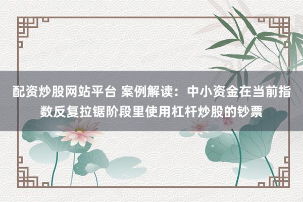 配资炒股网站平台 案例解读:中小资金在当前指数反复拉锯阶段里使用杠杆炒股的钞票