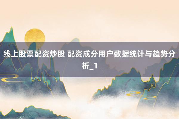 线上股票配资炒股 配资成分用户数据统计与趋势分析_1