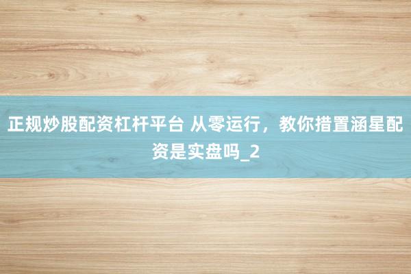 正规炒股配资杠杆平台 从零运行,教你措置涵星配资是实盘吗_2