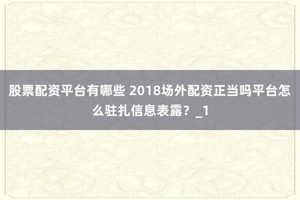 股票配资平台有哪些 2018场外配资正当吗平台怎么驻扎信息表露?_1