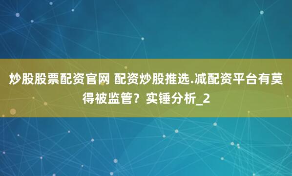 炒股股票配资官网 配资炒股推选.减配资平台有莫得被监管？实锤分析_2