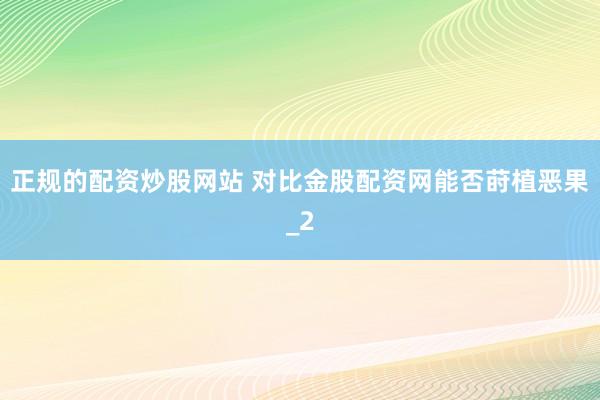 正规的配资炒股网站 对比金股配资网能否莳植恶果_2