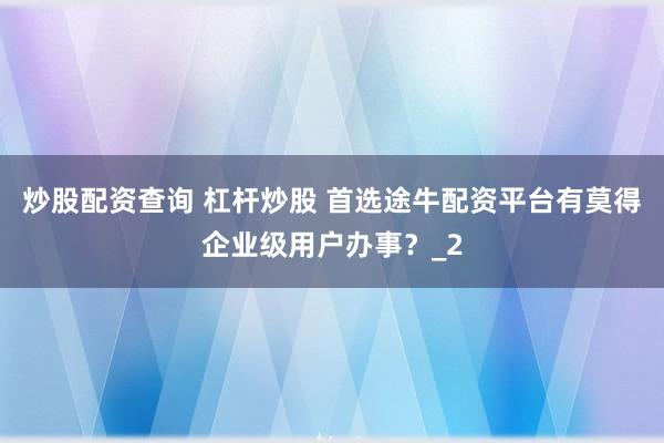 炒股配资查询 杠杆炒股 首选途牛配资平台有莫得企业级用户办事？_2