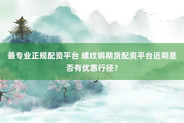 最专业正规配资平台 螺纹钢期货配资平台近期是否有优惠行径？
